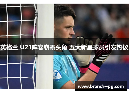英格兰 U21阵容崭露头角 五大新星球员引发热议