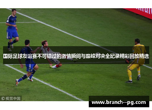 国际足球友谊赛不可错过的激情瞬间与巅峰对决全纪录精彩回放精选 国际足球友谊赛不可错过的激情瞬间与巅峰对决全纪录精彩回放精选