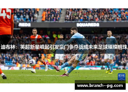 迪布林:英超新星崛起引发豪门争夺战成未来足球璀璨明珠 迪布林:英超新星崛起引发豪门争夺战成未来足球璀璨明珠
