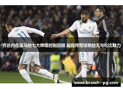 齐达内在皇马的七大辉煌时刻回顾 展现传奇球星的无与伦比魅力