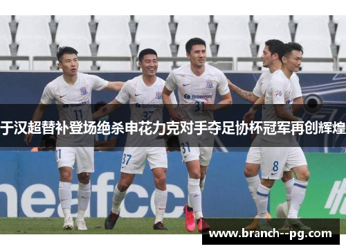 于汉超替补登场绝杀申花力克对手夺足协杯冠军再创辉煌